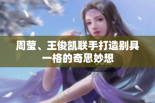 周莹、王俊凯联手打造别具一格的奇思妙想