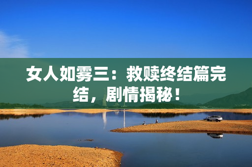 女人如雾三：救赎终结篇完结，剧情揭秘！
