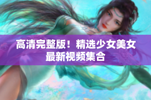 高清完整版！精选少女美女最新视频集合