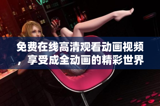 免费在线高清观看动画视频，享受成全动画的精彩世界！