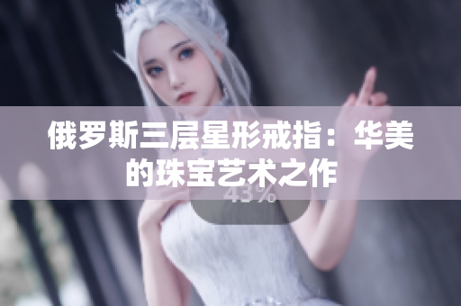 俄罗斯三层星形戒指：华美的珠宝艺术之作