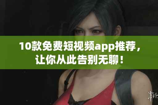 10款免费短视频app推荐，让你从此告别无聊！