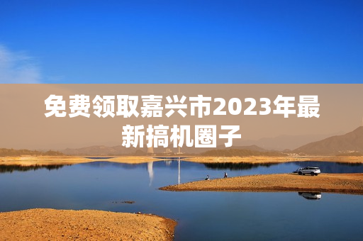 免费领取嘉兴市2023年最新搞机圈子