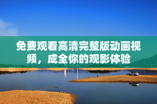 免费观看高清完整版动画视频，成全你的观影体验