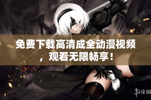 免费下载高清成全动漫视频，观看无限畅享！