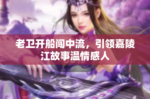 老卫开船闯中流，引领嘉陵江故事温情感人