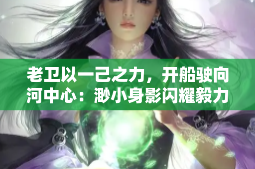 老卫以一己之力，开船驶向河中心：渺小身影闪耀毅力光芒