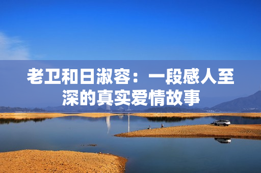 老卫和日淑容：一段感人至深的真实爱情故事