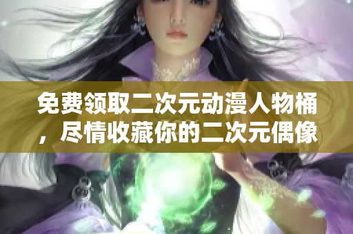 免费领取二次元动漫人物桶，尽情收藏你的二次元偶像！