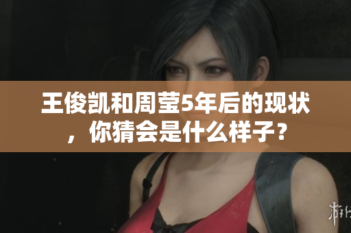王俊凯和周莹5年后的现状，你猜会是什么样子？