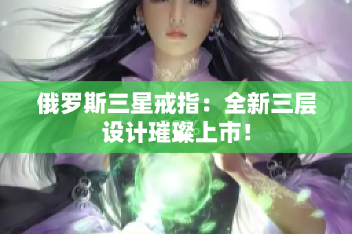 俄罗斯三星戒指：全新三层设计璀璨上市！