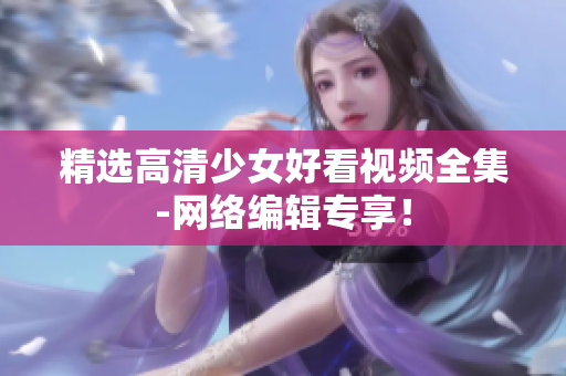 精选高清少女好看视频全集-网络编辑专享！