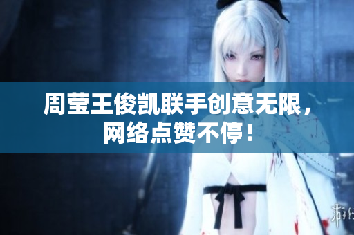 周莹王俊凯联手创意无限，网络点赞不停！