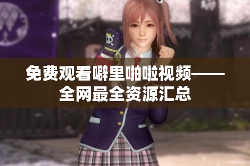 免费观看噼里啪啦视频——全网最全资源汇总