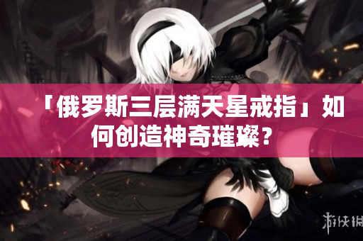 「俄罗斯三层满天星戒指」如何创造神奇璀璨？