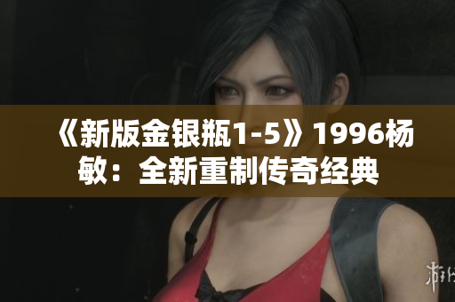 《新版金银瓶1-5》1996杨敏：全新重制传奇经典