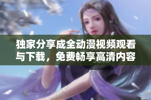 独家分享成全动漫视频观看与下载，免费畅享高清内容
