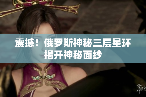 震撼！俄罗斯神秘三层星环揭开神秘面纱
