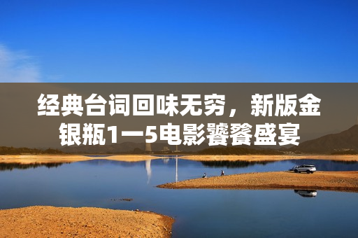 经典台词回味无穷，新版金银瓶1一5电影饕餮盛宴