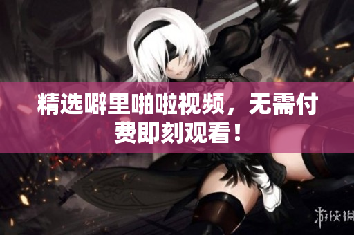 精选噼里啪啦视频，无需付费即刻观看！