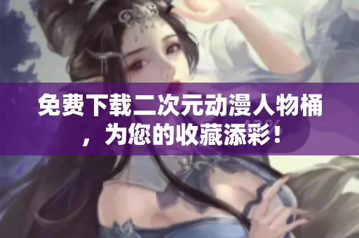 免费下载二次元动漫人物桶，为您的收藏添彩！