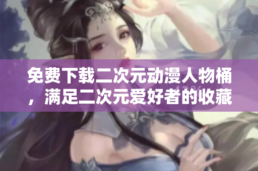 免费下载二次元动漫人物桶，满足二次元爱好者的收藏欲望