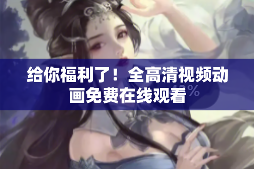 给你福利了！全高清视频动画免费在线观看