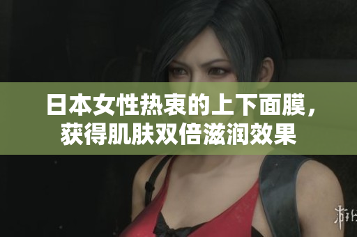 日本女性热衷的上下面膜，获得肌肤双倍滋润效果