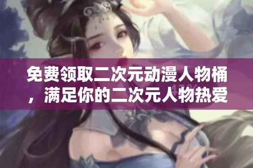 免费领取二次元动漫人物桶，满足你的二次元人物热爱！