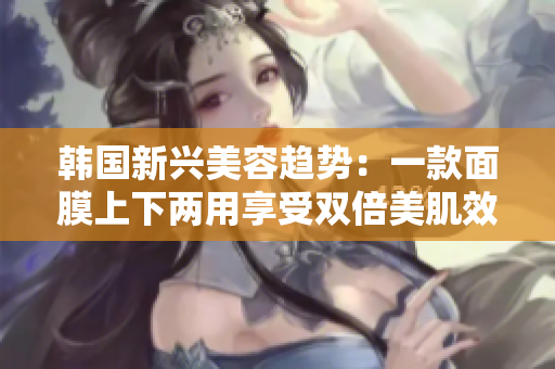 韩国新兴美容趋势：一款面膜上下两用享受双倍美肌效果