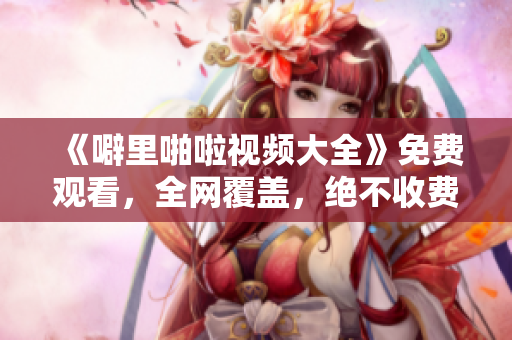 《噼里啪啦视频大全》免费观看，全网覆盖，绝不收费