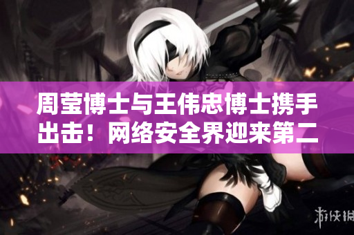 周莹博士与王伟忠博士携手出击！网络安全界迎来第二波新力量