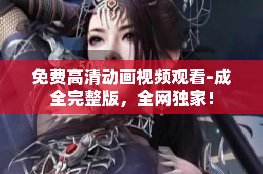 免费高清动画视频观看-成全完整版，全网独家！