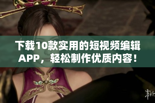 下载10款实用的短视频编辑APP，轻松制作优质内容！