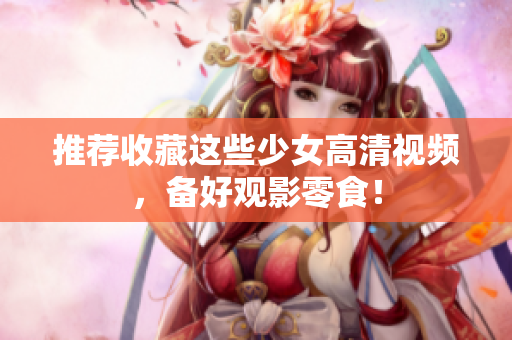 推荐收藏这些少女高清视频，备好观影零食！