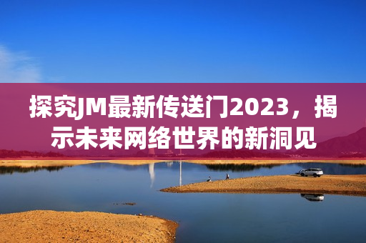 探究JM最新传送门2023，揭示未来网络世界的新洞见