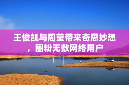 王俊凯与周莹带来奇思妙想，圈粉无数网络用户