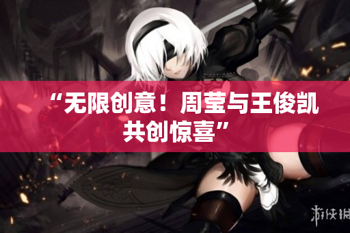 “无限创意！周莹与王俊凯共创惊喜”