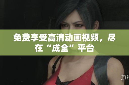 免费享受高清动画视频，尽在“成全”平台