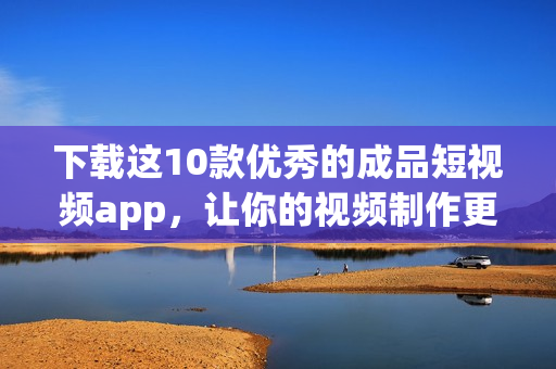 下载这10款优秀的成品短视频app，让你的视频制作更加顺利。