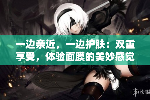 一边亲近，一边护肤：双重享受，体验面膜的美妙感觉！