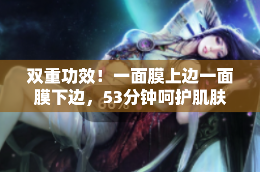 双重功效！一面膜上边一面膜下边，53分钟呵护肌肤