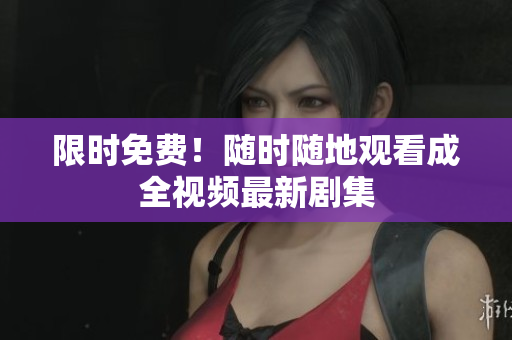 限时免费！随时随地观看成全视频最新剧集