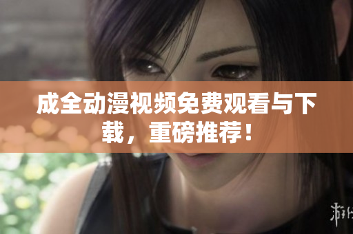 成全动漫视频免费观看与下载，重磅推荐！