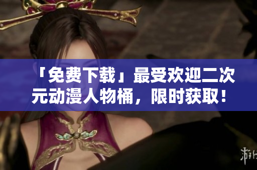 「免费下载」最受欢迎二次元动漫人物桶，限时获取！