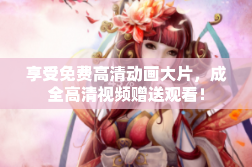 享受免费高清动画大片，成全高清视频赠送观看！
