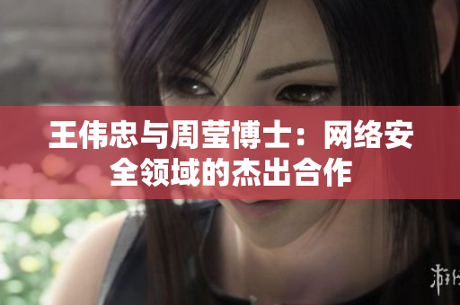 王伟忠与周莹博士：网络安全领域的杰出合作