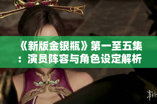 《新版金银瓶》第一至五集：演员阵容与角色设定解析