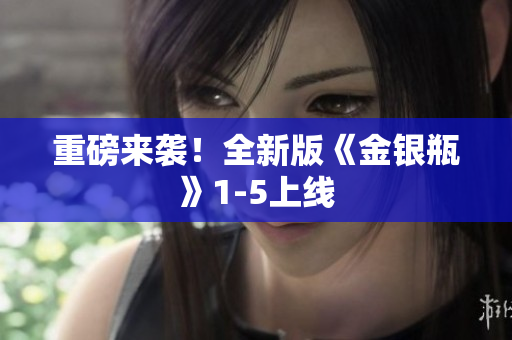 重磅来袭！全新版《金银瓶》1-5上线