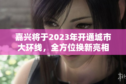 嘉兴将于2023年开通城市大环线，全方位换新亮相